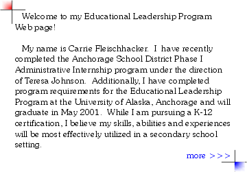 Welcome to my Educational Leadership Program Web page!  

   My name is Carrie Fleischhacker.  I  have recently completed the Anchorage School District Phase I Administrative Internship program under the direction of Teresa Johnson.  Additionally, I have completed program requirements for the Educational Leadership Program at the University of Alaska, Anchorage and will graduate in May 2001.  While I am pursuing a K-12 certification, I believe my skills, abilities and experiences will be most effectively utilized in a secondary school setting.
more >>>